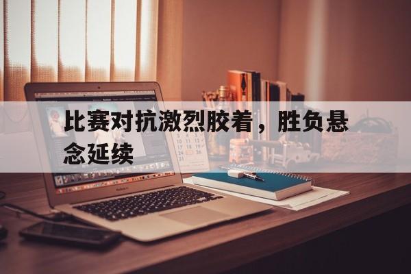 澳门新葡京娱乐城官网_比赛对抗激烈胶着，胜负悬念延续